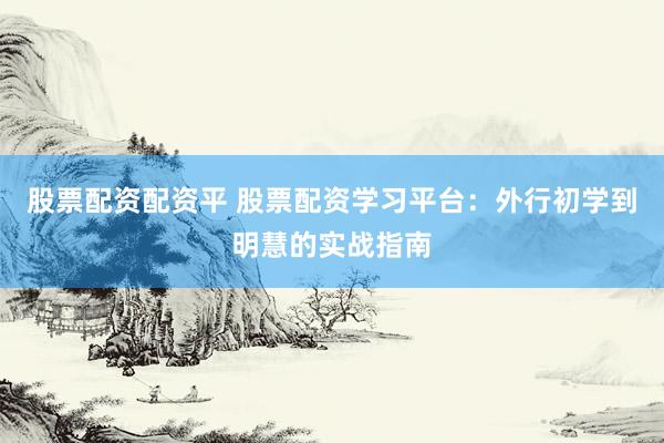 股票配资配资平 股票配资学习平台：外行初学到明慧的实战指南