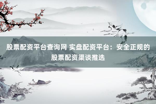 股票配资平台查询网 实盘配资平台：安全正规的股票配资渠谈推选