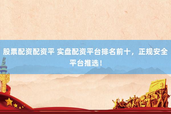 股票配资配资平 实盘配资平台排名前十，正规安全平台推选！