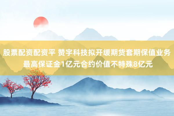 股票配资配资平 赞宇科技拟开缓期货套期保值业务 最高保证金1亿元合约价值不特殊8亿元
