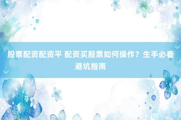 股票配资配资平 配资买股票如何操作？生手必看避坑指南