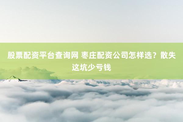 股票配资平台查询网 枣庄配资公司怎样选？散失这坑少亏钱