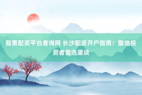 股票配资平台查询网 长沙配资开户指南：腹地投资者首选渠谈
