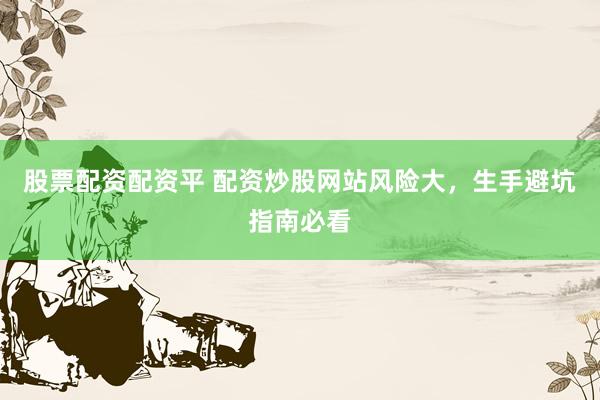 股票配资配资平 配资炒股网站风险大，生手避坑指南必看