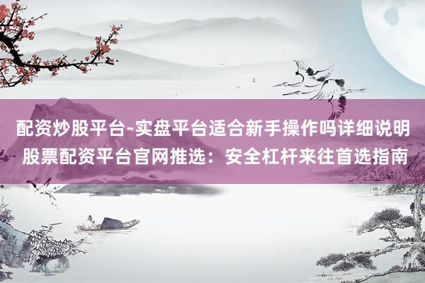 配资炒股平台-实盘平台适合新手操作吗详细说明 股票配资平台官网推选：安全杠杆来往首选指南