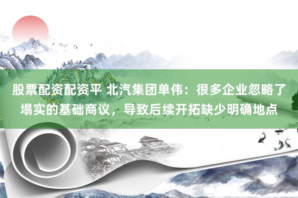 股票配资配资平 北汽集团单伟：很多企业忽略了塌实的基础商议，导致后续开拓缺少明确地点