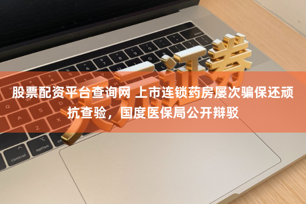 股票配资平台查询网 上市连锁药房屡次骗保还顽抗查验，国度医保局公开辩驳
