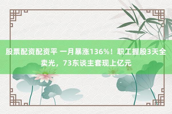 股票配资配资平 一月暴涨136%！职工握股3天全卖光，73东谈主套现上亿元