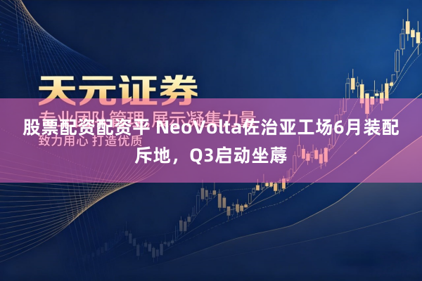 股票配资配资平 NeoVolta佐治亚工场6月装配斥地，Q3启动坐蓐