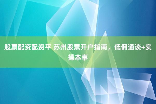 股票配资配资平 苏州股票开户指南，低佣通谈+实操本事