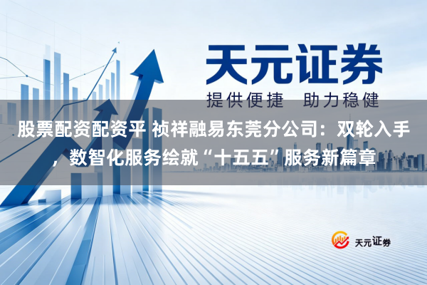 股票配资配资平 祯祥融易东莞分公司：双轮入手，数智化服务绘就“十五五”服务新篇章