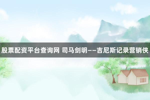 股票配资平台查询网 司马剑明——吉尼斯记录营销侠