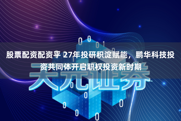 股票配资配资平 27年投研积淀赋能，鹏华科技投资共同体开启职权投资新时期