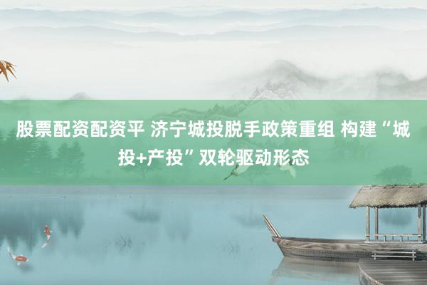 股票配资配资平 济宁城投脱手政策重组 构建“城投+产投”双轮驱动形态