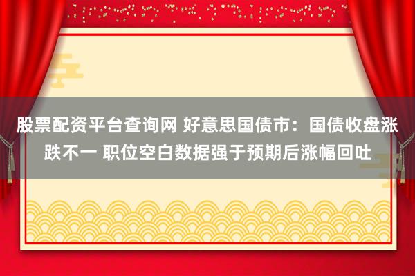 股票配资平台查询网 好意思国债市：国债收盘涨跌不一 职位空白数据强于预期后涨幅回吐